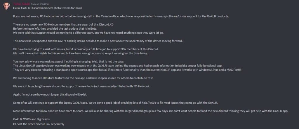  Hello, GoXLR Discord members (beta testers for now) If you are not aware, TC-Helicon has laid off all remaining staff in the Canada office, which was responsible for firmware/software/driver support for the GoXLR products. There are no longer any TC-Helicon members that are a part of this Discord. C) Before the team left, they provided the last update that is in Beta. We were told that support would be moving to a different team, but we have not heard anything since they were let go. This news was unexpected and the MVP's and Big Brains decided to make a post about the uncertainty of the device moving forward. We have been trying to assist with issues, but it is basically a full-time job to support 30k members of this Discord. We don't have admin rights to this server, but we have enough access to keep it running for the time being. You may ask why are you making a post if nothing is changing. Well, that is not the case. The Linux GoXLR app developer was working very closely with the GoXLR team behind the scenes and had enough information to build a proper fully functional app. They are very close to releasing a standalone open-source app that has all if not more functionality than the current GoXLR app and it works with windows/Linux and a MAC Port!!! We are hoping to move all future features to the new app and have it open source for others to contribute to it. We are soft launching the new discord to support the new tools (not associated/affiliated with TC-Helicon). Again, I'm not sure how much longer this discord will exist. Some of us will continue to support the legacy GoXLF2 app. We've done a good job of providing lots of help/FAQ's to fix most issues that come up with the GoXLR. More information to follow once we have more to share. We will also be sharing with the larger discord group in a few days. We don't want people to flood the new discord thinking they will get help with the GoXLR app. GoXLR MVP's and Big Brains II post the other discord link seperately 